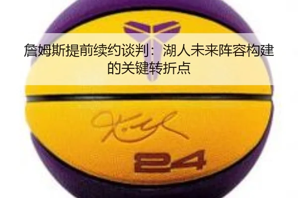 詹姆斯提前续约谈判：湖人未来阵容构建的关键转折点