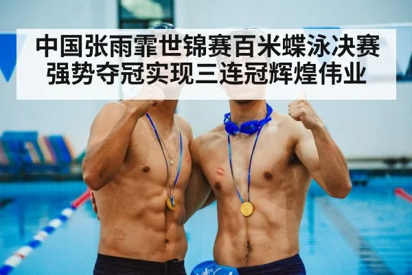 中国张雨霏世锦赛百米蝶泳决赛强势夺冠实现三连冠辉煌伟业