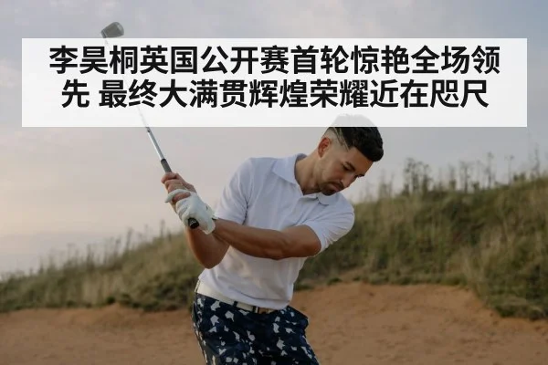 李昊桐英国公开赛首轮惊艳全场领先 最终大满贯辉煌荣耀近在咫尺