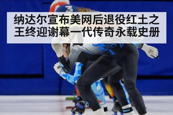 纳达尔宣布美网后退役红土之王终迎谢幕一代传奇永载史册