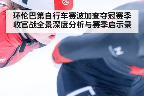 环伦巴第自行车赛波加查夺冠赛季收官战全景深度分析与赛季启示录