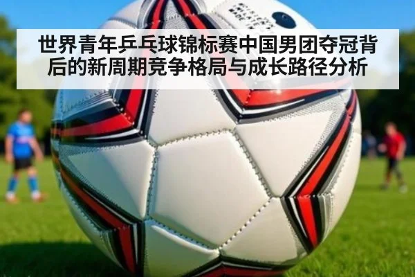世界青年乒乓球锦标赛中国男团夺冠背后的新周期竞争格局与成长路径分析